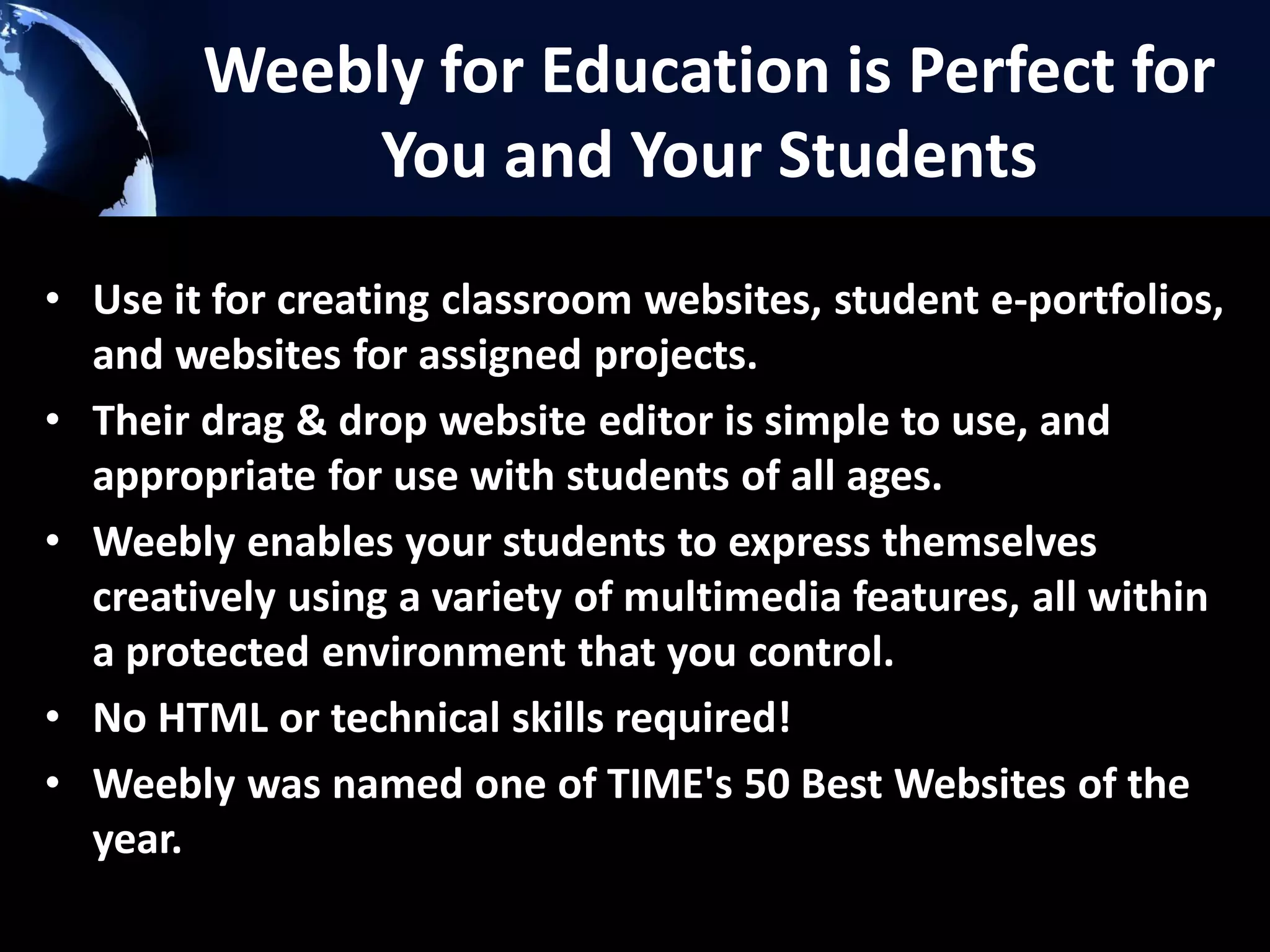 Weebly for Education is Perfect for
You and Your Students
• Use it for creating classroom websites, student e-portfolios,
and websites for assigned projects.
• Their drag & drop website editor is simple to use, and
appropriate for use with students of all ages.
• Weebly enables your students to express themselves
creatively using a variety of multimedia features, all within
a protected environment that you control.
• No HTML or technical skills required!
• Weebly was named one of TIME's 50 Best Websites of the
year.

 