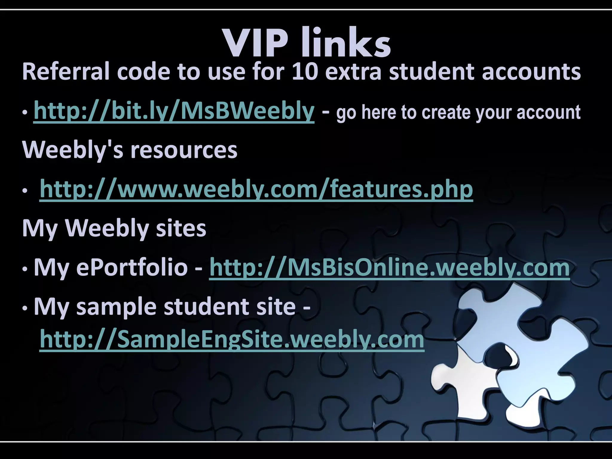 VIP links

Referral code to use for 10 extra student accounts
• http://bit.ly/MsBWeebly - go here to create your account
Weebly's resources
• http://www.weebly.com/features.php
My Weebly sites
• My ePortfolio - http://MsBisOnline.weebly.com
• My sample student site http://SampleEngSite.weebly.com

 