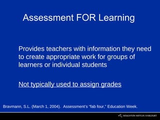 Assessment FOR Learning


        Provides teachers with information they need
        to create appropriate work for groups of
        learners or individual students

        Not typically used to assign grades


Bravmann, S.L. (March 1, 2004). Assessment’s “fab four,” Education Week.
 