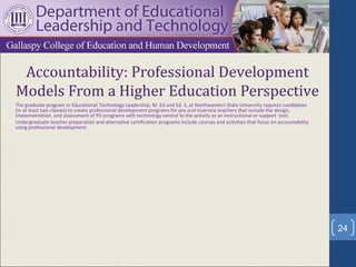 Accountability: Professional Development
Models From a Higher Education Perspective
The graduate program in Educational Technology Leadership, M. Ed and Ed. S, at Northwestern State University requires candidates
(in at least two classes) to create professional development programs for pre and inservice teachers that include the design,
implementation, and assessment of PD programs with technology central to the activity as an instructional or support tool.
Undergraduate teacher preparation and alternative certification programs include courses and activities that focus on accountability
using professional development.




                                                                                                                                       24
 
