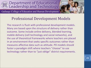 Professional Development Models
The research is flush with professional development models.
Many are based upon the structure of delivery rather than
outcome. Some include online delivery, blended learning,
mobile delivery (cell technology and social networks), and
the use of theoretical frameworks where teachers are placed
in an environment that seeks specific outcomes rather than
measures affective data such as attitude. PD models should
foster a paradigm shift where teachers “choose” to use
technology rather than to “just oblige” district requirements.

                                                                 25
 