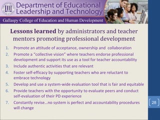 Lessons learned by administrators and teacher
      mentors promoting professional development
1.    Promote an attitude of acceptance, ownership and collaboration
2.    Promote a “collective vision” where teachers endorse professional
      development and support its use as a tool for teacher accountability
3.    Include authentic activities that are relevant
4.    Foster self-efficacy by supporting teachers who are reluctant to
      embrace technology
5.    Develop and use a system-wide evaluation tool that is fair and equitable
6.    Provide teachers with the opportunity to evaluate peers and conduct
      self-evaluation of their PD experience
7.    Constantly revise…no system is perfect and accountability procedures       28
      will change
 