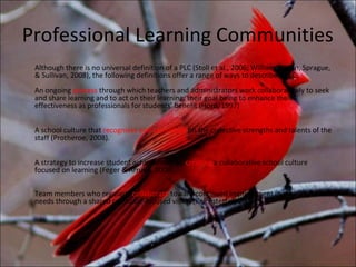 Professional Learning Communities
 Although there is no universal definition of a PLC (Stoll et al., 2006; Williams, Brien, Sprague,
 & Sullivan, 2008), the following definitions offer a range of ways to describe a PLC:
 An ongoing process through which teachers and administrators work collaboratively to seek
 and share learning and to act on their learning, their goal being to enhance their
 effectiveness as professionals for students’ benefit (Hord, 1997)


 A school culture that recognizes and capitalizes on the collective strengths and talents of the
 staff (Protheroe, 2008).


 A strategy to increase student achievement by creating a collaborative school culture
 focused on learning (Feger & Arruda, 2008).

 Team members who regularly collaborate toward continued improvement in meeting learner
 needs through a shared curricular-focused vision (Reichstetter, 2006).
 