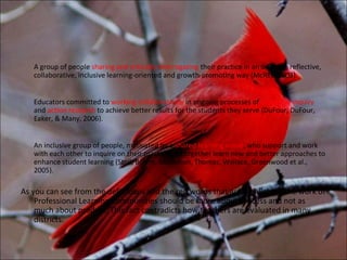 A group of people sharing and critically interrogating their practice in an ongoing, reflective,
   collaborative, inclusive learning-oriented and growth-promoting way (McREL, 2003).


   Educators committed to working collaboratively in ongoing processes of collective inquiry
   and action research to achieve better results for the students they serve (DuFour, DuFour,
   Eaker, & Many, 2006).


   An inclusive group of people, motivated by a shared learning vision, who support and work
   with each other to inquire on their practice and together learn new and better approaches to
   enhance student learning (Stoll, Bolam, McMahon, Thomas, Wallace, Greenwood et al.,
   2005).

As you can see from the definitions and the red words that are highlighted the work of
    Professional Learning Communities should be more about process and not as
    much about product. This fact contradicts how teachers are evaluated in many
    districts.
 