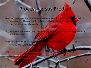 Process versus Product
Staff development is often viewed so much from the product end and not the
   process end. They are not continuums but instead are embedded
   together in personal growth.

Process- a continuous action, operation, or series of changes taking place in a
   definite manner.

Product-a person or thing produced by or resulting from a process, as a
   natural, social, or historical one; result.

A focus is needed for organizations to examine both product and process in a
   more critical manner and one way to do that is through Professional
   Learning Communities.
 