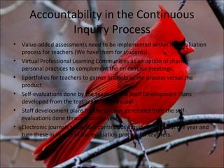 Accountability in the Continuous
              Inquiry Process
•   Value-added assessments need to be implemented within the evaluation
    process for teachers (We have them for students).
•   Virtual Professional Learning Communities as an option of sharing
    personal practices to complement the on campus meetings.
•   Eportfolios for teachers to garner artifacts of the process versus the
    product.
•   Self-evaluations done by the teachers and Staff Development Plans
    developed from the teacher to the principal.
•   Staff development plans for the campus generated from the self-
    evaluations done throughout the year.
•   Electronic journals to capture continuous inquiry throughout the year and
    turn these in as part of the evaluation process for teachers.
 