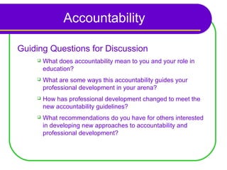 Accountability

Guiding Questions for Discussion
       What does accountability mean to you and your role in
        education?
       What are some ways this accountability guides your
        professional development in your arena?
       How has professional development changed to meet the
        new accountability guidelines?
       What recommendations do you have for others interested
        in developing new approaches to accountability and
        professional development?
 