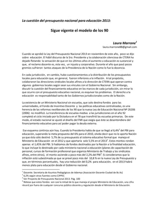 La cuestión del presupuesto nacional para educación 2013:

                          Sigue vigente el modelo de los 90


                                                                                     Laura Marrone1
                                                                           laura.marrone88@gmail.com

Cuando se aprobó la Ley del Presupuesto Nacional 2013 en noviembre de este año, poco se dijo
sobre educación. El hábil discurso de la Sra. Presidente y la colaboración silenciosa de CTERA ha
dejado flotando la sensación de que en los últimos años el aumento a educación es sustancial y
que, el reclamo docente es, esta vez, un injusto y corporativo. Durante el año que pasó pocos
gremios sufrieron tantos ataques de la Presidencia de la Nación como lo fue la docencia.

En cada jurisdicción, en cambio, hubo cuestionamientos a la distribución de los presupuestos
locales para educación que, en general, fueron inferiores a la inflación. A tal propósito,
colaboraron las direcciones sindicales locales afines a la dirección de CTERA que operan contra
algunos gobiernos locales según sean sus vínculos con el Gobierno Nacional. Sin embargo,
discutir la cuestión del financiamiento educativo en los marcos de cada jurisdicción, sin mirar lo
que ocurre con el presupuesto educativo nacional, es esquivar los problemas. El derecho a la
educación es responsabilidad tanto de los Gobiernos jurisdiccionales como de la Nación.

La existencia de un Ministerio Nacional sin escuelas, que solo destina fondos para las
universidades, el Fondo de Incentivo Docente y las políticas educativas centralizadas, es una
herencia de las reformas neoliberales de los 90 que la nueva Ley de Educación Nacional Nº 26206
(2006) no modificó. La transferencia de escuelas medias a las jurisdicciones en el año 92
completó el ciclo iniciado por la Dictadura en el 78 que transfirió las escuelas primarias. De este
modo, el estado nacional se ajustó al diseño del FMI que exigía que éste se desentendiera del
financiamiento educativo para así poder pagar la deuda externa.

 Ese esquema continúa aún hoy. Cuando la Presidenta habla de que se llegó al 6,4%2 del PBI para
educación, superando la meta propuesta del 6% para el 2010, olvida decir que no lo aporta Nación
ya que ésta sólo destinó 5,7% de su presupuesto al sistema educativo formal que maneja el
Ministerio de Educación en el 2012 y que aportaría solo 5,5% en el 20133. Estos montos rondan
apenas el 1,45% del PBI. Si hablamos de fondos destinados por la Nación a la finalidad educación,
lo que incluye lo destinado por cada ministerio nacional a educación (planes de capacitación de
personal, cursos de formación profesional que organiza Ministerio de Trabajo y los sindicatos
afines, entre otros), el monto asciende a poco más del 2,2%.del PBI4. Si consideramos que la
inflación está subestimada ya que se prevé poco más del 10,8 % en la nueva Ley de Presupuesto y
que, en términos porcentuales, hay una reducción del 0,2% para educación, en el 2013 habrá
menos plata para educación desde el Gobierno nacional.

1
  Docente. Secretaria de Asuntos Pedagógicos de Ademys (Asociación Docente Ciudad de Bs As)
2
  6,2% según otras fuentes como CIPPEC
3
  Ver Proyecto de Presupuesto Nacional 2013. Pág. 100
4
  Nótese que estos fondos son casi la mitad de lo que maneja el propio Ministerio de Educación, una cifra
récord por fuera de cualquier concurso público docente y regulación desde el Ministerio de Educación.
 