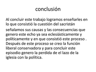 conclusión
Al concluir este trabajo logramos enseñarles en
lo que consistió la cuestión del sacristán
señalamos sus causas y las consecuencias que
genero este echo ya sea eclesiásticamente y
políticamente y en que consistió este proceso .
Después de este proceso se creo la función
liberal conservadora y para concluir este
episodio genero la perdida de el lazo de la
iglesia con la política.
 