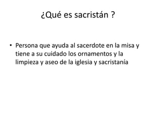 ¿Qué es sacristán ?
• Persona que ayuda al sacerdote en la misa y
tiene a su cuidado los ornamentos y la
limpieza y aseo de la iglesia y sacristanía
 