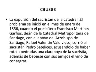 causas
• La expulsión del sacristán de la catedral :El
problema se inició en el mes de enero de
1856, cuando el presbítero Francisco Martínez
Garfios, deán de la Catedral Metropolitana de
Santiago, con el apoyo del Arzobispo de
Santiago, Rafael Valentín Valdivieso, corrió al
sacristán Pedro Satelices, acusándolo de haber
roto a pedradas una claraboya de la sacristía,
además de beberse con sus amigos el vino de
consagrar.
 