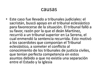 causas
• Este caso fue llevado a tribunales judiciales: el
sacristán, buscó apoyo en el tribunal eclesiástico
para favorecerse de la situación. El tribunal falló a
su favor, razón por la que el deán Martínez,
recurrió a un tribunal superior en La Serena, el
cual enmendó la sentencia recurrida. Esto motivó
a los sacerdotes que componían el Tribunal
eclesiástico, a someter el conflicto al
conocimiento de los tribunales de justicia civiles,
que tenían perfecta competencia en estos
asuntos debido a que no existía una separación
entre el Estado y la Iglesia
 