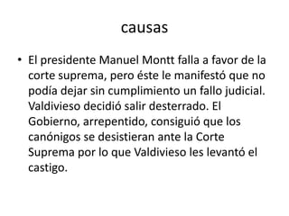 causas
• El presidente Manuel Montt falla a favor de la
corte suprema, pero éste le manifestó que no
podía dejar sin cumplimiento un fallo judicial.
Valdivieso decidió salir desterrado. El
Gobierno, arrepentido, consiguió que los
canónigos se desistieran ante la Corte
Suprema por lo que Valdivieso les levantó el
castigo.
 