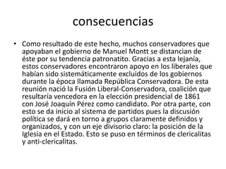 consecuencias
• Como resultado de este hecho, muchos conservadores que
apoyaban el gobierno de Manuel Montt se distancian de
éste por su tendencia patronatito. Gracias a esta lejanía,
estos conservadores encontraron apoyo en los liberales que
habían sido sistemáticamente excluidos de los gobiernos
durante la época llamada República Conservadora. De esta
reunión nació la Fusión Liberal-Conservadora, coalición que
resultaría vencedora en la elección presidencial de 1861
con José Joaquín Pérez como candidato. Por otra parte, con
esto se da inicio al sistema de partidos pues la discusión
política se dará en torno a grupos claramente definidos y
organizados, y con un eje divisorio claro: la posición de la
Iglesia en el Estado. Esto se puso en términos de clericalitas
y anti-clericalitas.
 