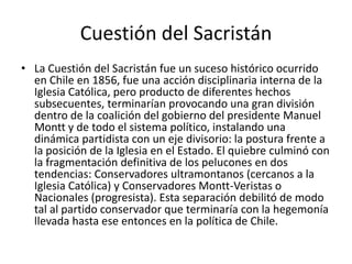 Cuestión del Sacristán
• La Cuestión del Sacristán fue un suceso histórico ocurrido
en Chile en 1856, fue una acción disciplinaria interna de la
Iglesia Católica, pero producto de diferentes hechos
subsecuentes, terminarían provocando una gran división
dentro de la coalición del gobierno del presidente Manuel
Montt y de todo el sistema político, instalando una
dinámica partidista con un eje divisorio: la postura frente a
la posición de la Iglesia en el Estado. El quiebre culminó con
la fragmentación definitiva de los pelucones en dos
tendencias: Conservadores ultramontanos (cercanos a la
Iglesia Católica) y Conservadores Montt-Veristas o
Nacionales (progresista). Esta separación debilitó de modo
tal al partido conservador que terminaría con la hegemonía
llevada hasta ese entonces en la política de Chile.
 