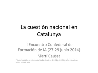 La cuestión nacional en
Catalunya
II Encuentro Confederal de
Formación de IA (27-29 junio 2014)
Martí Caussa
*Todos los datos provienen de los barómetros del CIS y del CEO, salvo cuando se
indica lo contrario
 