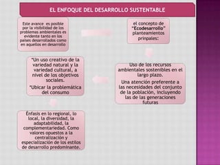 Este avance es posible
por la visibilidad de los
problemas ambientales es
evidente tanto en los
países desarrollados como
en aquellos en desarrollo
el concepto de
“Ecodesarrollo”
planteamientos
prinpales:
Uso de los recursos
ambientales sostenibles en el
largo plazo.
Una atención preferente a
las necesidades del conjunto
de la población, incluyendo
las de las generaciones
futuras
*Un uso creativo de la
variedad natural y la
variedad cultural, a
nivel de los objetivos
sociales.
*Ubicar la problemática
del consumo
Énfasis en lo regional, lo
local, la diversidad, la
adaptabilidad, la
complementariedad. Como
valores opuestos a la
centralización y
especialización de los estilos
de desarrollo predominante.
EL ENFOQUE DEL DESARROLLO SUSTENTABLE
 