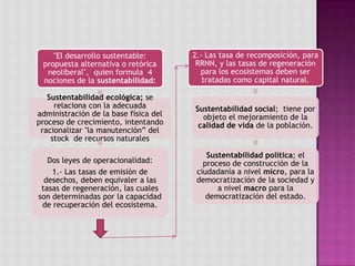 "El desarrollo sustentable:
propuesta alternativa o retórica
neoliberal", quien formula 4
nociones de la sustentabilidad:
Sustentabilidad ecológica; se
relaciona con la adecuada
administración de la base física del
proceso de crecimiento, intentando
racionalizar "la manutención” del
stock de recursos naturales
Dos leyes de operacionalidad:
1.- Las tasas de emisión de
desechos, deben equivaler a las
tasas de regeneración, las cuales
son determinadas por la capacidad
de recuperación del ecosistema.
2.- Las tasa de recomposición, para
RRNN, y las tasas de regeneración
para los ecosistemas deben ser
tratadas como capital natural.
Sustentabilidad social; tiene por
objeto el mejoramiento de la
calidad de vida de la población.
Sustentabilidad política; el
proceso de construcción de la
ciudadanía a nivel micro, para la
democratización de la sociedad y
a nivel macro para la
democratización del estado.
 