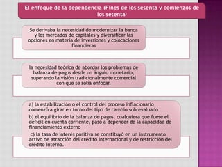 Se derivaba la necesidad de modernizar la banca
y los mercados de capitales y diversificar las
opciones en materia de inversiones y colocaciones
financieras
la necesidad teórica de abordar los problemas de
balanza de pagos desde un ángulo monetario,
superando la visión tradicionalmente comercial
con que se solía enfocar.
a) la estabilización o el control del proceso inflacionario
comenzó a girar en torno del tipo de cambio sobrevaluado
b) el equilibrio de la balanza de pagos, cualquiera que fuese el
déficit en cuenta corriente, pasó a depender de la capacidad de
financiamiento externo
c) la tasa de interés positiva se constituyó en un instrumento
activo de atracción del crédito internacional y de restricción del
crédito interno.
El enfoque de la dependencia (Fines de los sesenta y comienzos de
los setenta)
 