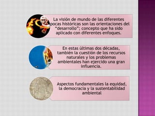 La visión de mundo de las diferentes
épocas históricas son las orientaciones del
“desarrollo”; concepto que ha sido
aplicado con diferentes enfoques.
En estas últimas dos décadas,
también la cuestión de los recursos
naturales y los problemas
ambientales han ejercido una gran
influencia.
Aspectos fundamentales la equidad,
la democracia y la sustentabilidad
ambiental
 