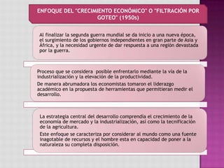 Al finalizar la segunda guerra mundial se da inicio a una nueva época,
el surgimiento de los gobiernos independientes en gran parte de Asia y
África, y la necesidad urgente de dar respuesta a una región devastada
por la guerra.
Proceso que se considera posible enfrentarlo mediante la vía de la
industrialización y la elevación de la productividad.
De manera abrumadora los economistas tomaron el liderazgo
académico en la propuesta de herramientas que permitieran medir el
desarrollo.
La estrategia central del desarrollo comprendía el crecimiento de la
economía de mercado y la industrialización, así como la tecnificación
de la agricultura.
Este enfoque se caracteriza por considerar al mundo como una fuente
inagotable de recursos y el hombre esta en capacidad de poner a la
naturaleza su completa disposición.
ENFOQUE DEL "CRECIMIENTO ECONÓMICO" O "FILTRACIÓN POR
GOTEO" (1950s)
 