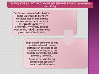 Se definen necesidades básicas
como un stock de bienes y
servicios que mínimamente
requieren las familias y sus
integrantes para vivir:
alimentos, vivienda, empleo,
educación, salud, saneamiento
y medio ambiente sano.
Su principal problema es que
un sistema basado en una
distribución desigual de los
recursos y los ingresos, no
permite garantizar un stock
(bienes y servicios).
Se hicieron visibles las
dimensiones sociales y
humanas del desarrollo.
ENFOQUE DE LA "SATISFACCIÓN DE NECESIDADES BASICAS" (mediados
de 1970s)
 