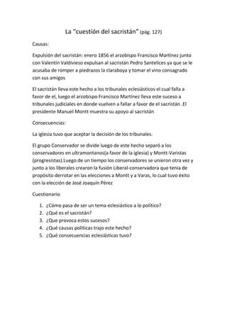 La “cuestión del sacristán” (pág. 127)
Causas:
Expulsión del sacristán: enero 1856 el arzobispo Francisco Martínez junto
con Valentín Valdivieso expulsan al sacristán Pedro Santelices ya que se le
acusaba de romper a piedrazos la claraboya y tomar el vino consagrado
con sus amigos
El sacristán lleva este hecho a los tribunales eclesiásticos el cual falla a
favor de el, luego el arzobispo Francisco Martínez lleva este suceso a
tribunales judiciales en donde vuelven a fallar a favor de el sacristán .El
presidente Manuel Montt muestra su apoyo al sacristán
Consecuencias:
La iglesia tuvo que aceptar la decisión de los tribunales.
El grupo Conservador se divide luego de este hecho separó a los
conservadores en ultramontanos(a favor de la iglesia) y Montt-Varistas
(progresistas).Luego de un tiempo los conservadores se unieron otra vez y
junto a los liberales crearon la fusión Liberal-conservadora que tenia de
propósito derrotar en las elecciones a Montt y a Varas, lo cual tuvo éxito
con la elección de José Joaquín Pérez
Cuestionario
1. ¿Cómo pasa de ser un tema eclesiástico a lo político?
2. ¿Qué es el sacristán?
3. ¿Que provoca estos sucesos?
4. ¿Qué causas políticas trajo este hecho?
5. ¿Qué consecuencias eclesiásticas tuvo?
 