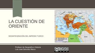LA CUESTIÓN DE
ORIENTE
DESINTEGRACIÓN DEL IMPERIO TURCO
Profesor de Geografía e Historia
Luis José Sánchez Marco
 