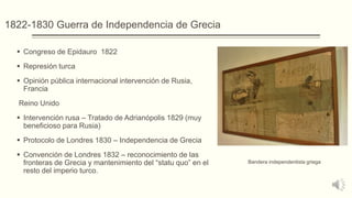 1822-1830 Guerra de Independencia de Grecia
 Congreso de Epidauro 1822
 Represión turca
 Opinión pública internacional intervención de Rusia,
Francia
Reino Unido
 Intervención rusa – Tratado de Adrianópolis 1829 (muy
beneficioso para Rusia)
 Protocolo de Londres 1830 – Independencia de Grecia
 Convención de Londres 1832 – reconocimiento de las
fronteras de Grecia y mantenimiento del “statu quo” en el
resto del imperio turco.
Bandera independentista griega
 