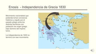 Enosis - Independencia de Grecia 1830
Movimiento nacionalista que
pretende tomar conciencia
histórica y orgullo por el
pasado griego entre los
distintos territorios con
población de origen griego
bajo dominio del imperio
turco.
La independencia de 1830 no
terminó con ese movimiento.
 