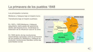 La primavera de los pueblos 1848
Los principados rumanos;
Moldavia y Valaquia bajo el imperio turco.
Transilvania bajo el imperio austriaco.
En 1822 y 1829 Moldavia y Valaquia
adquirieron cierto grado de autonomía
dentro del Imperio turco, iniciándose la
extensión de la influencia rusa en la zona.
En 1848 dentro de las revoluciones
nacionalistas conocidas como la primavera
de los pueblos En Moldavia y Valaquia se
producen revoluciones liberales contra las
autoridades turcas
 