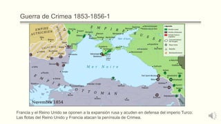Guerra de Crimea 1853-1856-1
Francia y el Reino Unido se oponen a la expansión rusa y acuden en defensa del imperio Turco.
Las flotas del Reino Unido y Francia atacan la península de Crimea.
 