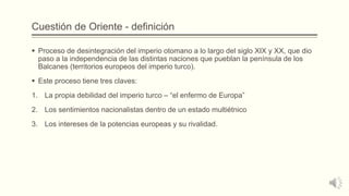 Cuestión de Oriente - definición
 Proceso de desintegración del imperio otomano a lo largo del siglo XIX y XX, que dio
paso a la independencia de las distintas naciones que pueblan la península de los
Balcanes (territorios europeos del imperio turco).
 Este proceso tiene tres claves:
1. La propia debilidad del imperio turco – “el enfermo de Europa”
2. Los sentimientos nacionalistas dentro de un estado multiétnico
3. Los intereses de la potencias europeas y su rivalidad.
 