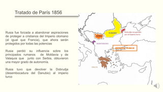 Tratado de París 1856
Rusia fue forzada a abandonar aspiraciones
de proteger a cristianos del Imperio otomano
(al igual que Francia), que ahora serán
protegidos por todas las potencias
Rusia perdió su influencia sobre los
principados rumanos de Moldavia y de
Valaquia que junto con Serbia, obtuvieron
una mayor grado de autonomía.
Rusia tuvo que devolver la Dobrudja
(desembocadura del Danubio) al imperio
turco
 