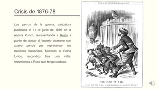 Crisis de 1876-78
Los perros de la guerra, caricatura
publicada el 11 de junio de 1876 en la
revista Punch, representando a Rusia a
punto de atacar al Imperio otomano con
cuatro perros que representan las
naciones balcánicas. Mientras el Reino
Unido, escondido tras una valla,
recomienda a Rusia que tenga cuidado.
 