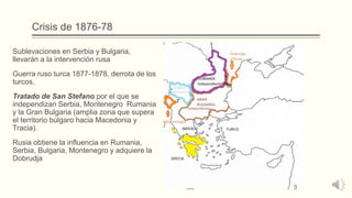 Crisis de 1876-78
Sublevaciones en Serbia y Bulgaria,
llevarán a la intervención rusa
Guerra ruso turca 1877-1878, derrota de los
turcos,
Tratado de San Stefano por el que se
independizan Serbia, Montenegro Rumania
y la Gran Bulgaria (amplia zona que supera
el territorio búlgaro hacia Macedonia y
Tracia).
Rusia obtiene la influencia en Rumania,
Serbia, Bulgaria, Montenegro y adquiere la
Dobrudja
 