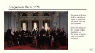 Congreso de Berlín 1878
Bismarck (el árbitro
de Europa) intenta
frenar la excesiva
influencia rusa en
los Balcanes.
Bismarck, después
del tratado de San
Estéfano, un
Congreso en Berlín
para controlar la
situación
 