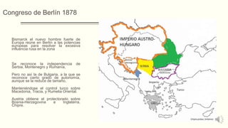 Congreso de Berlín 1878
Bismarck el nuevo hombre fuerte de
Europa reúne en Berlín a las potencias
europeas para resolver la excesiva
influencia rusa en la zona
Se reconoce la independencia de
Serbia, Montenegro y Rumanía,
Pero no así la de Bulgaria, a la que se
reconoce cierto grado de autonomía,
aunque se la reduce de tamaño,
Manteniéndose el control turco sobre
Macedonia, Tracia, y Rumelia Oriental.
Austria obtiene el protectorado sobre
Bosnia-Herzegovina e Inglaterra,
Chipre.
 