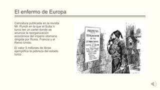 El enfermo de Europa
Caricatura publicada en la revista
Mr. Punch en la que el Sulta´n
turco lee un cartel donde se
anuncia la reorganización
económica del imperio otomano
dirigida por Rusia, Francia y el
Reino Unido.
El valor 5 millones de libras
ejemplifica la pobreza del estado
turco.
 