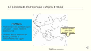 La posición de las Potencias Europas: Francia
FRANCIA
 Protectora de los Santos Lugare:
Jerusalén – Belén- Nazaret
(catolicismo)
 Defensa de sus intereses en
Egipto y apoyo a la
independencia de Egipto
Santos Lugares:
Jerusalén
Nazaret - Belen
Egipto (Bajo soberanía turca)
 