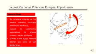 La posición de las Potencias Europas: Imperio ruso
• Se considera protector de los
pueblos cristianos ortodoxos
(Patriarcado de Moscú),
• Apoyará los sentimientos
nacionalistas de griegos
rumanos, serbios y búlgaros
• Gracias a este apoyo intentará
obtener una salida al Mar
Mediterráneo.
Imperio Ruso
 