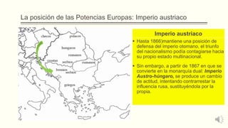 La posición de las Potencias Europas: Imperio austriaco
Imperio austriaco
 Hasta 1866)mantiene una posición de
defensa del imperio otomano, el triunfo
del nacionalismo podía contagiarse hacia
su propio estado multinacional.
 Sin embargo, a partir de 1867 en que se
convierte en la monarquía dual: Imperio
Austro-húngaro, se produce un cambio
de actitud, intentando contrarrestar la
influencia rusa, sustituyéndola por la
propia.
 