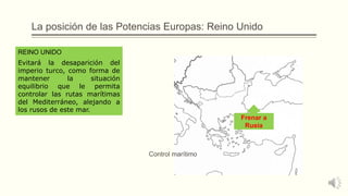 La posición de las Potencias Europas: Reino Unido
Evitará la desaparición del
imperio turco, como forma de
mantener la situación
equilibrio que le permita
controlar las rutas marítimas
del Mediterráneo, alejando a
los rusos de este mar.
REINO UNIDO
Frenar a
Rusia
Control marítimo
 