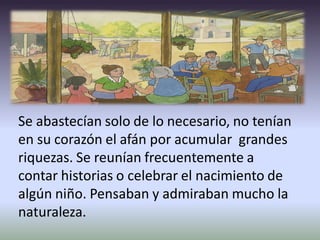 Se abastecían solo de lo necesario, no tenían
en su corazón el afán por acumular grandes
riquezas. Se reunían frecuentemente a
contar historias o celebrar el nacimiento de
algún niño. Pensaban y admiraban mucho la
naturaleza.
 
