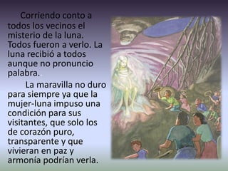 Corriendo conto a
todos los vecinos el
misterio de la luna.
Todos fueron a verlo. La
luna recibió a todos
aunque no pronuncio
palabra..
La maravilla no duro
para siempre ya que la
mujer-luna impuso una
condición para sus
visitantes, que solo los
de corazón puro,
transparente y que
vivieran en paz y
armonía podrían verla.
 