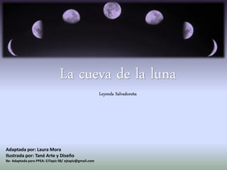 La cueva de la luna
Leyenda Salvadoreña
Adaptada por: Laura Mora
Ilustrada por: Tané Arte y Diseño
Re- Adaptada para PPEA: EJTapiz 08/ ejtapiz@gmail.com
 
