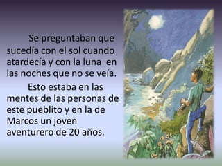 Se preguntaban que
sucedía con el sol cuando
atardecía y con la luna en
las noches que no se veía.
Esto estaba en las
mentes de las personas de
este pueblito y en la de
Marcos un joven
aventurero de 20 años.
 