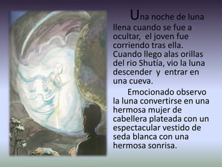 Una noche de luna
llena cuando se fue a
ocultar, el joven fue
corriendo tras ella.
Cuando llego alas orillas
del rio Shutía, vio la luna
descender y entrar en
una cueva.
Emocionado observo
la luna convertirse en una
hermosa mujer de
cabellera plateada con un
espectacular vestido de
seda blanca con una
hermosa sonrisa.
 