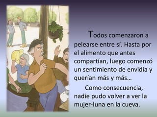 Todos comenzaron a
pelearse entre sí. Hasta por
el alimento que antes
compartían, luego comenzó
un sentimiento de envidia y
querían más y más…
Como consecuencia,
nadie pudo volver a ver la
mujer-luna en la cueva.
 