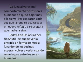 La luna al ver el mal
comportamiento de los seres
humanos no quiso bajar más
a la tierra. Por esa razón cada
vez que la luna se oculta va a
un nuevo refugio y se asegura
que nadie la siga.
Todavía en las orillas del
rio Shutia se puede ver la
entrada en forma de media
luna donde los vecinos
esperan volver a verla, cuando
reine la paz entre los seres
humanos.
 